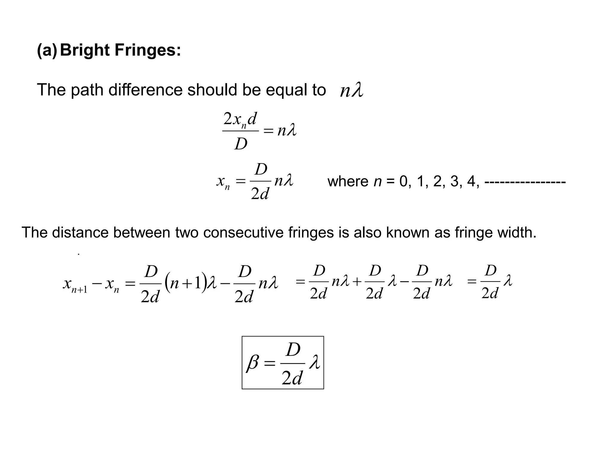 (a)Bright Fringes:
The path difference should be equal to n
.
n
D
dxn

2
n
d
D
xn
2
 where n = 0, 1, 2, 3, 4, ----------------
   n
d
D
n
d
D
xx nn
2
1
2
1 
 n
d
D
d
D
n
d
D
222
 
d
D
2


d
D
2

The distance between two consecutive fringes is also known as fringe width.
 