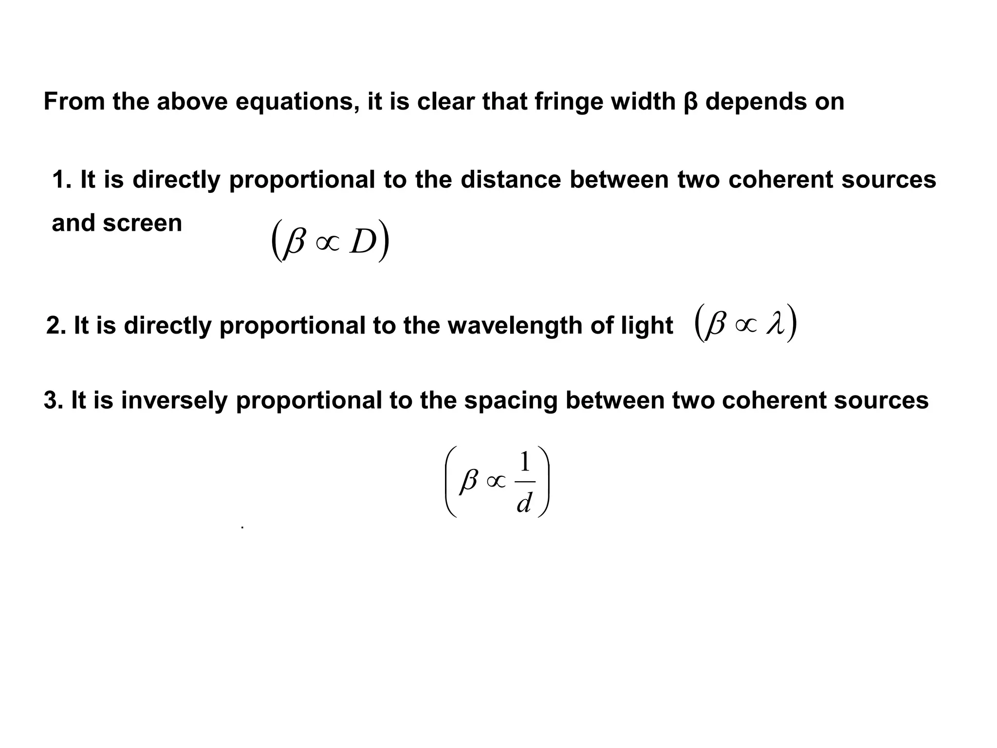  D
  







d
1

From the above equations, it is clear that fringe width β depends on
1. It is directly proportional to the distance between two coherent sources
and screen
2. It is directly proportional to the wavelength of light
3. It is inversely proportional to the spacing between two coherent sources
.
 