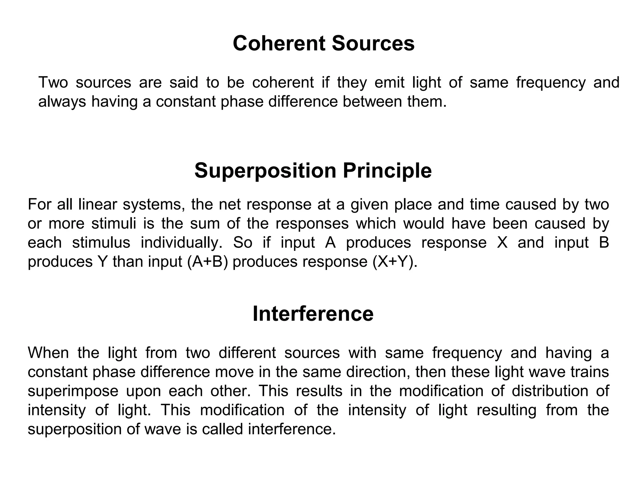 Superposition Principle
For all linear systems, the net response at a given place and time caused by two
or more stimuli is the sum of the responses which would have been caused by
each stimulus individually. So if input A produces response X and input B
produces Y than input (A+B) produces response (X+Y).
Interference
When the light from two different sources with same frequency and having a
constant phase difference move in the same direction, then these light wave trains
superimpose upon each other. This results in the modification of distribution of
intensity of light. This modification of the intensity of light resulting from the
superposition of wave is called interference.
Coherent Sources
Two sources are said to be coherent if they emit light of same frequency and
always having a constant phase difference between them.
 