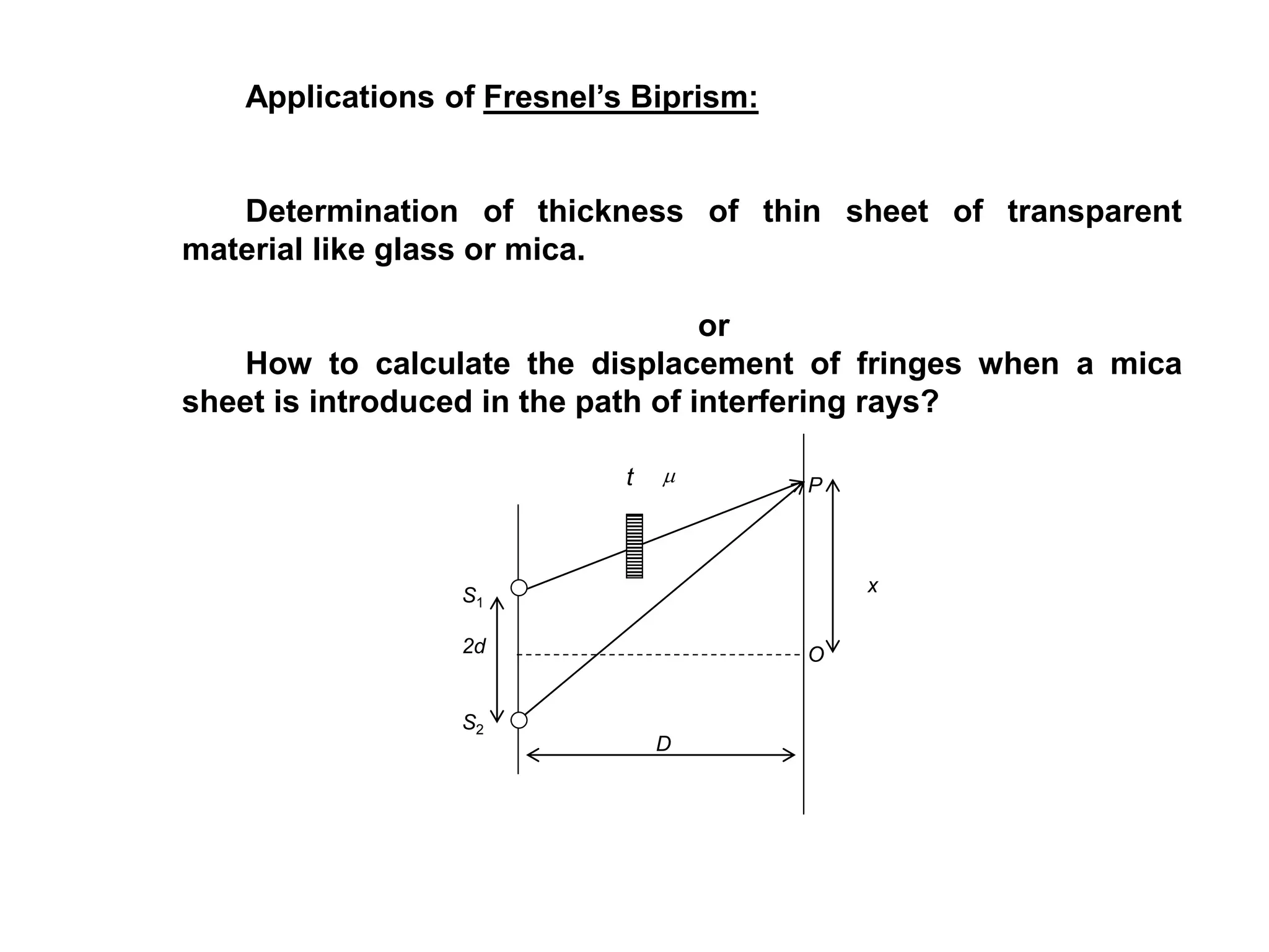 Applications of Fresnel’s Biprism:
Determination of thickness of thin sheet of transparent
material like glass or mica.
or
How to calculate the displacement of fringes when a mica
sheet is introduced in the path of interfering rays?
S1
2d
S2
t
x
D
Pm
O
 