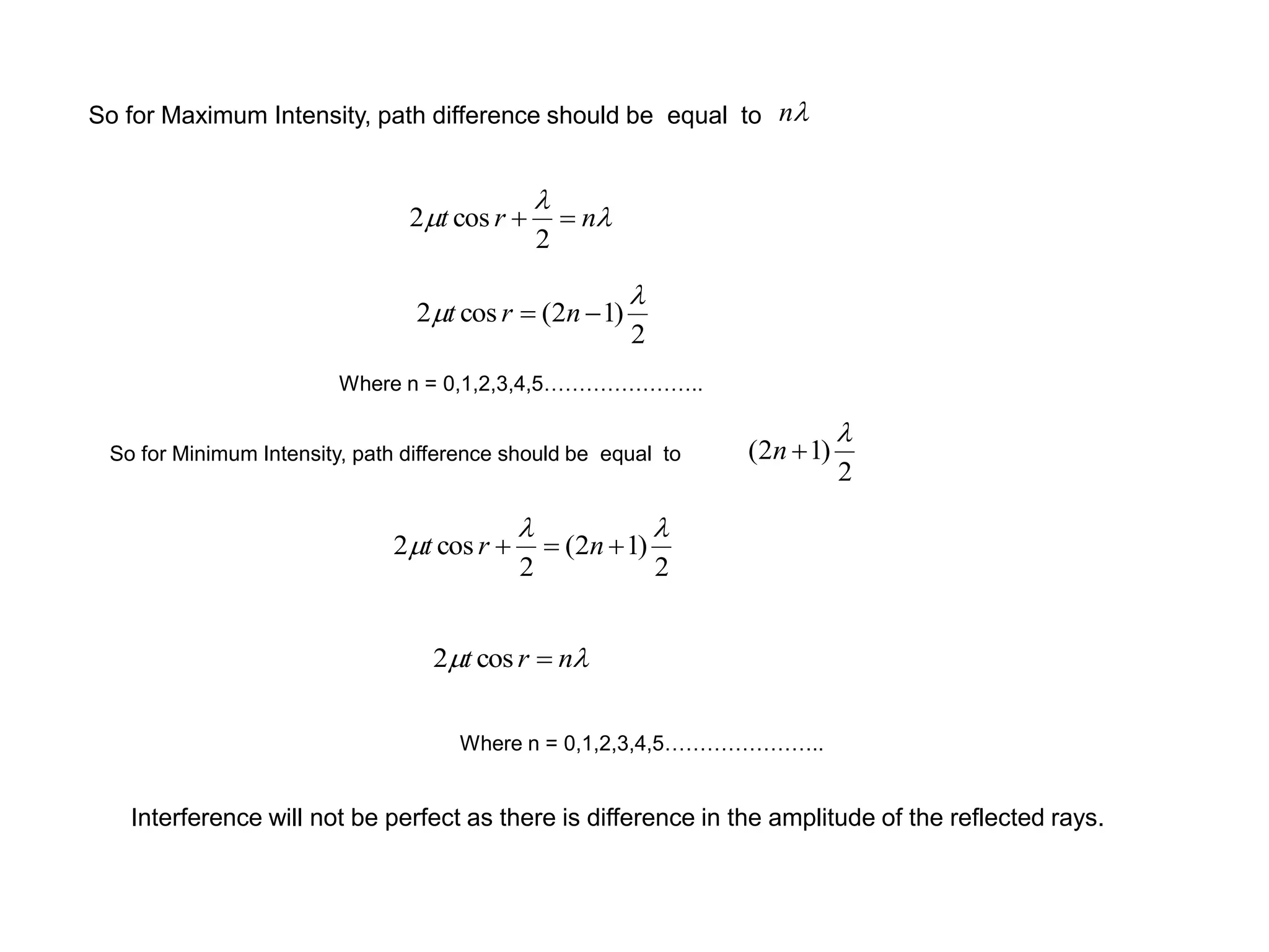So for Maximum Intensity, path difference should be equal to
m nrt cos2


m nrt 
2
cos2
n
2
)12(cos2

m  nrt
Where n = 0,1,2,3,4,5…………………..
So for Minimum Intensity, path difference should be equal to
2
)12(

n
2
)12(
2
cos2

m  nrt
Where n = 0,1,2,3,4,5…………………..
Interference will not be perfect as there is difference in the amplitude of the reflected rays.
 