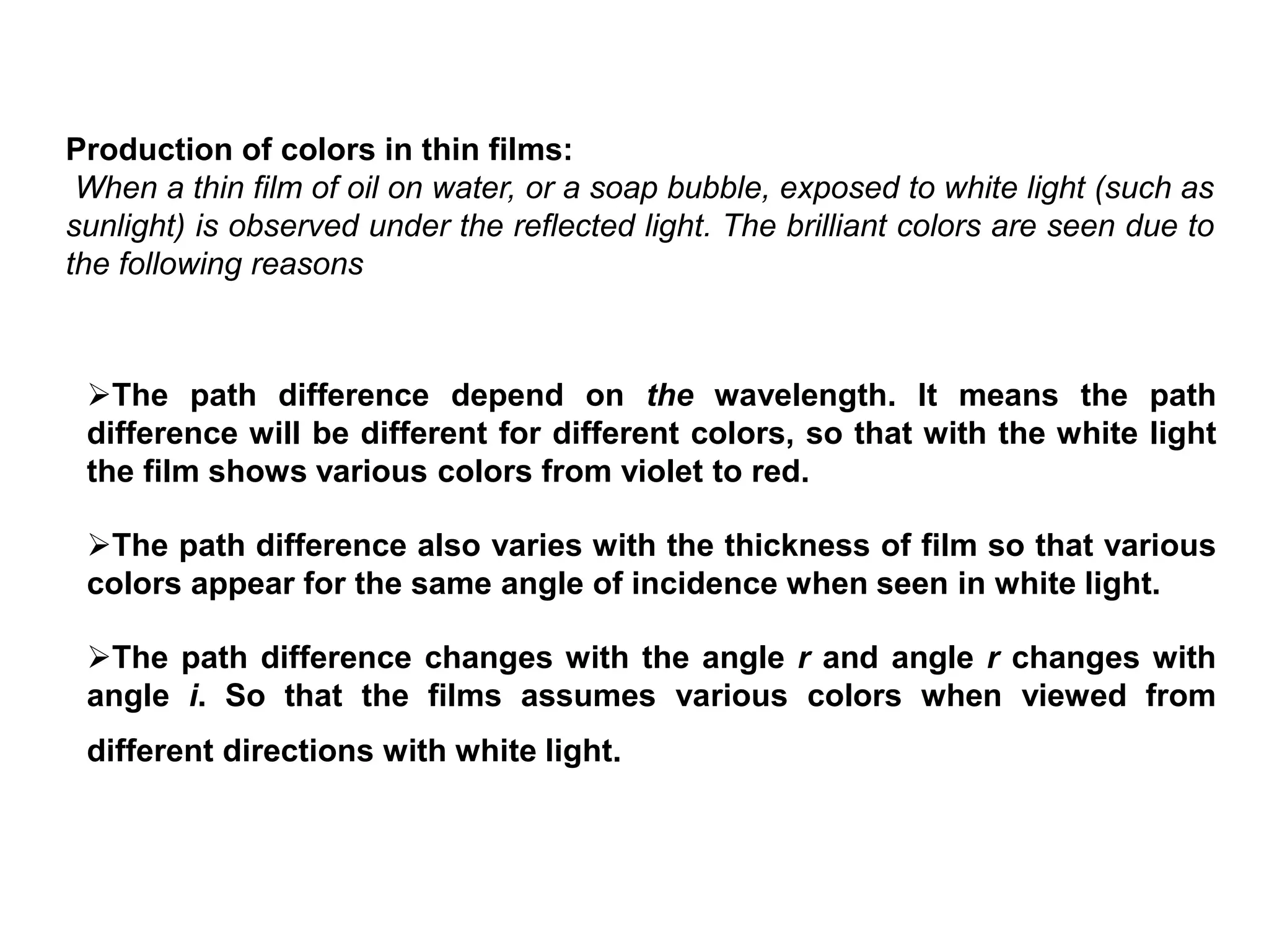 Production of colors in thin films:
When a thin film of oil on water, or a soap bubble, exposed to white light (such as
sunlight) is observed under the reflected light. The brilliant colors are seen due to
the following reasons
The path difference depend on the wavelength. It means the path
difference will be different for different colors, so that with the white light
the film shows various colors from violet to red.
The path difference also varies with the thickness of film so that various
colors appear for the same angle of incidence when seen in white light.
The path difference changes with the angle r and angle r changes with
angle i. So that the films assumes various colors when viewed from
different directions with white light.
 