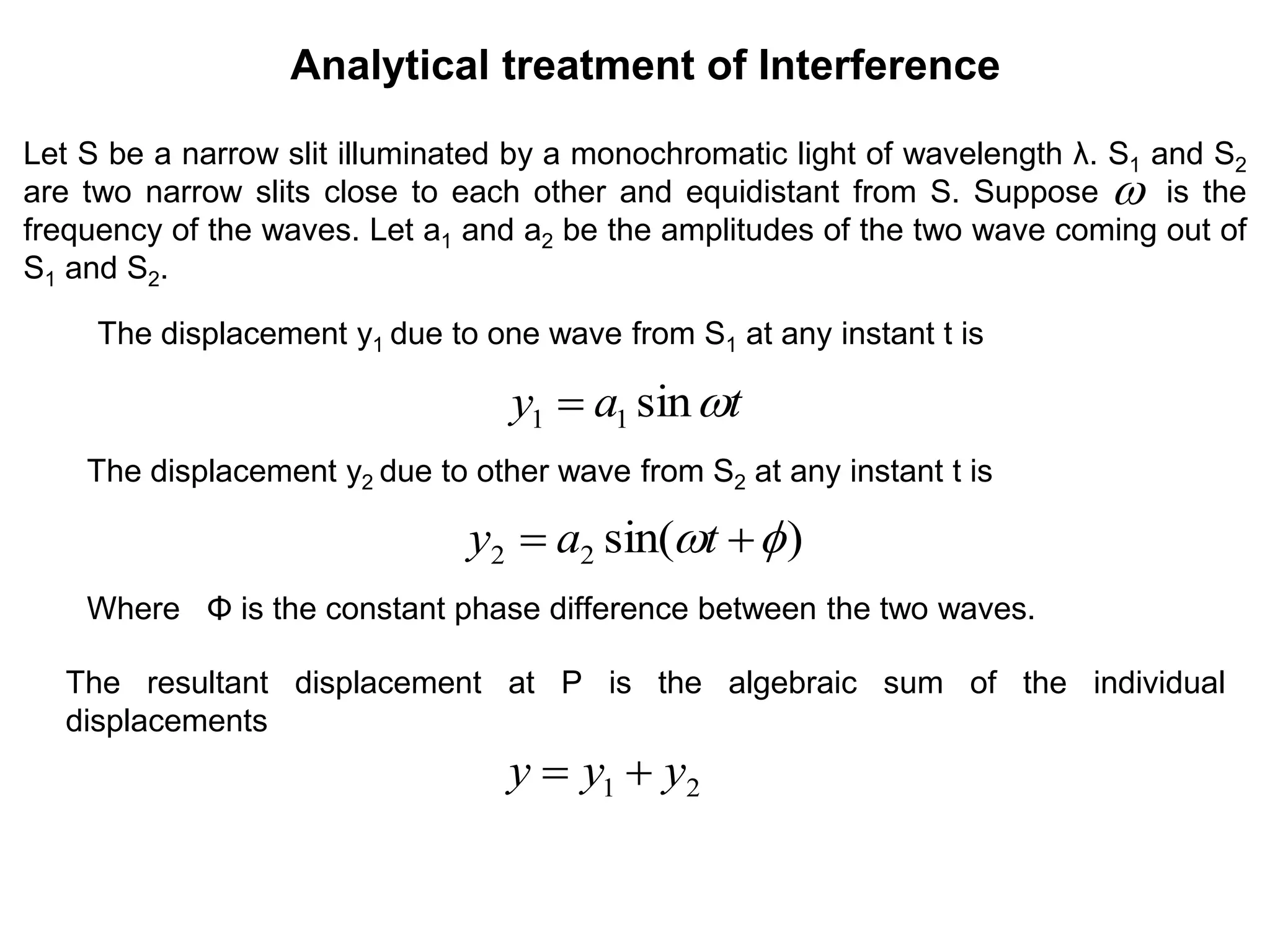 Let S be a narrow slit illuminated by a monochromatic light of wavelength λ. S1 and S2
are two narrow slits close to each other and equidistant from S. Suppose is the
frequency of the waves. Let a1 and a2 be the amplitudes of the two wave coming out of
S1 and S2.
Analytical treatment of Interference
tay sin11 

The displacement y1 due to one wave from S1 at any instant t is
The displacement y2 due to other wave from S2 at any instant t is
)sin(22   tay
Where Φ is the constant phase difference between the two waves.
The resultant displacement at P is the algebraic sum of the individual
displacements
21 yyy 
 