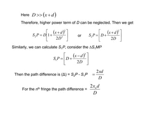 Therefore, higher power term of D can be neglected. Then we get
 





 
 2
2
2
2
1
D
dx
DPS
 





 

D
dx
DPS
2
2
2or
 dxD Here
Similarly, we can calculate S1P, consider the ∆S1MP
 





 

D
dx
DPS
2
2
1
Then the path difference is (Δ) = S2P - S1P
D
xd2

For the nth fringe the path difference =
D
dxn2
 