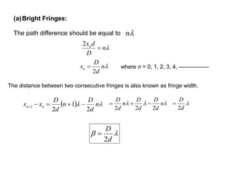 (a)Bright Fringes:
The path difference should be equal to n
.
n
D
dxn

2
n
d
D
xn
2
 where n = 0, 1, 2, 3, 4, ----------------
   n
d
D
n
d
D
xx nn
2
1
2
1 
 n
d
D
d
D
n
d
D
222
 
d
D
2


d
D
2

The distance between two consecutive fringes is also known as fringe width.
 