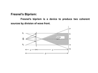 Fresnel’s Biprism:
Fresnel’s biprism is a device to produce two coherent
sources by division of wave front.
D
ba
Overlap
regionS
S2
S1
O
H
P
G
Q
 