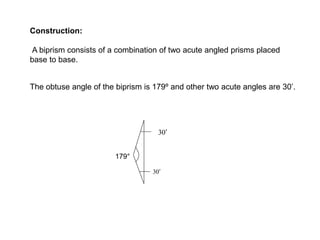 Construction:
A biprism consists of a combination of two acute angled prisms placed
base to base.
The obtuse angle of the biprism is 179º and other two acute angles are 30’.
03 
03 
179°
 