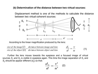 (b) Determination of the distance between two virtual sources:
Displacement method is one of the methods to calculate the distance
between two virtual coherent sources:
U’
vu
v’
 
  lensandobjectbetweencedis
lensandimagebetweencedis
Oobjecttheofsize
Iimagetheofsize
tan
tan

According to the linear magnification produced by the lens:
Further the lens moves towards the eyepiece and a focused image of virtual
sources S1 and S2 is visible in eyepiece again. This time the image separation of S1 and
S2 should be appear different (d2) so that:
u
v
d
d
1
'
'2
u
v
d
d

(1)
(2)
d1d2
L2L1
S1
S2
d
 