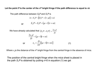 The path difference between S2P and S1P is
   m nttPSPS  12
  m ntPSPS  112or
We have already calculated that  PSPS 12 
D
dxn2

  m nt
D
dxn
 1
2
  m nt
d
D
xn  1
2
or
Let the point P is the center of the nth bright fringe if the path difference is equal to nλ
Where xnis the distance of the nth bright fringe from the central fringe in the absence of mica.
The position of the central bright fringe when the mica sheet is placed in
the path S1P is obtained by putting n=0 in equation (1) we get
(1)
 