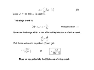   t
d
D
x 1
2
0  m
m 0xSince >1 so that is positive.
(2)
The fringe width is
 
d
D
xx nn
2
1

   Using equation (1)
It means the fringe width is not affected by introduce of mica sheet.



d
D
2
Put these values in equation (2) we get,
 1
2 0


mD
dx
t
 1
0


m
x
tor
Thus we can calculate the thickness of mica sheet.
 