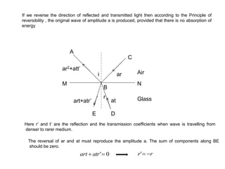 If we reverse the direction of reflected and transmitted light then according to the Principle of
reversibility , the original wave of amplitude a is produced, provided that there is no absorption of
energy
i Air
Glass
ar
at
r
NM
D
C
B
A
ar2+att’
art+atr’
Here r’ and t’ are the reflection and the transmission coefficients when wave is travelling from
denser to rarer medium.
The reversal of ar and at must reproduce the amplitude a. The sum of components along BE
should be zero.
0' atrart rr '
E
 