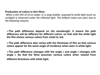 Production of colors in thin films:
When a thin film of oil on water, or a soap bubble, exposed to white light (such as
sunlight) is observed under the reflected light. The brilliant colors are seen due to
the following reasons
The path difference depend on the wavelength. It means the path
difference will be different for different colors, so that with the white light
the film shows various colors from violet to red.
The path difference also varies with the thickness of film so that various
colors appear for the same angle of incidence when seen in white light.
The path difference changes with the angle r and angle r changes with
angle i. So that the films assumes various colors when viewed from
different directions with white light.
 