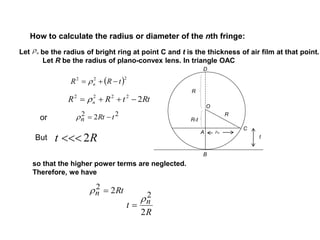 How to calculate the radius or diameter of the nth fringe:
n
22 2 tRtn 
Rt 2
Rtn 22 
R
t n
2
2

Let be the radius of bright ring at point C and t is the thickness of air film at that point.
Let R be the radius of plano-convex lens. In triangle OAC
so that the higher power terms are neglected.
Therefore, we have
ρn
R
R
R-t
O
A
B
C
D
RttRR n 22222
 
 222
tRR n  
or
But t
 