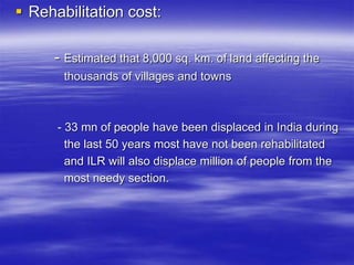  Rehabilitation cost:
- Estimated that 8,000 sq. km. of land affecting the
thousands of villages and towns
- 33 mn of people have been displaced in India during
the last 50 years most have not been rehabilitated
and ILR will also displace million of people from the
most needy section.
 