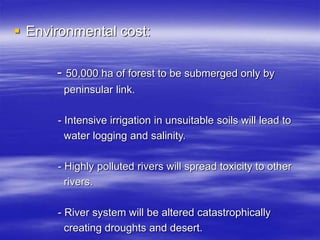  Environmental cost:
- 50,000 ha of forest to be submerged only by
peninsular link.
- Intensive irrigation in unsuitable soils will lead to
water logging and salinity.
- Highly polluted rivers will spread toxicity to other
rivers.
- River system will be altered catastrophically
creating droughts and desert.
 