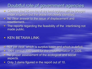 Doubtful role of government agencies
 Claimed that 35 mn ha of dry land regions will be brought
under irrigation but the areas not clearly identified.
 No clear answer to the issue of displacement and
resettlement.
 The reports regarding the feasibility of the interlinking not
made public.
 KEN BETAWA LINK:
 Not yet clear, which is surplus basin and which is deficit.
 1991 census data used for the implementation in 2005.
 No proper assessment of the ecological and social
aspects.
 Only 3 dams figured in the report out of 10.
 