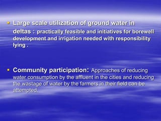  Large scale utilization of ground water in
deltas : practically feasible and initiatives for borewell
development and irrigation needed with responsibility
lying .
 Community participation: Approaches of reducing
water consumption by the affluent in the cities and reducing
the wastage of water by the farmers in their field can be
attempted.
 