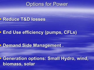 Options for Power
 Reduce T&D losses
 End Use efficiency (pumps, CFLs)
 Demand Side Management .
 Generation options: Small Hydro, wind,
biomass, solar
 