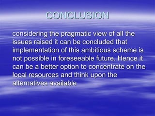 CONCLUSION
considering the pragmatic view of all the
issues raised it can be concluded that
implementation of this ambitious scheme is
not possible in foreseeable future. Hence it
can be a better option to concentrate on the
local resources and think upon the
alternatives available
 