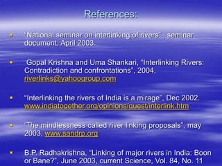References:
 “National seminar on interlinking of rivers” , seminar
document, April 2003.
 Gopal Krishna and Uma Shankari, “Interlinking Rivers:
Contradiction and confrontations”, 2004,
riverlinks@yahoogroup.com
 “Interlinking the rivers of India is a mirage”, Dec 2002.
www.indiatogether.org/opinions/guest/interlink.htm
 ‘The mindlessness called river linking proposals”, may
2003, www.sandrp.org
 B.P. Radhakrishna, “Linking of major rivers in India: Boon
or Bane?”, June 2003, current Science, Vol. 84, No. 11
 