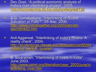  Dev Goel, “A political economic analysis of
India’s river interlinking project”, 2005,
http://dscholarship.lib.fsn.edu/undergrad/132
 S.G. Vomabatkere, “Interlinking of Rivers:
Salvation or Folly?”, 05 Sep, 2006,
http://www.indiatogether.org/2003/jan/wtr-
sgvintlink02.htm
 Anil Aggarwal, “Interlinking of India’s Rivers- A
reality check”, 2004,
http://studentorgs.ntexas.edu/aidaustin/conf2004
/reading_list/ILR_booklet
 B. Sivaraman, “Interlinking of rivers in India”,
June 2003,
http://www.cpiml.org/liberation/year_2003/june/in
terlinking_river.htm
 