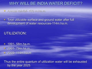 WHY WILL BE INDIA WATER DEFICIT?
 Annual rainfall- 400 m.ha.m.
 Total utilizable surface and ground water after full
development of water resources-114m.ha.m.
UTILIZATION:
 1991- 58m.ha.m.
 2001- 79m.ha.m
 2025- 114m.ha.m
Thus the entire quantum of utilization water will be exhausted
by the year 2025.
 