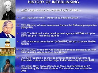 HISTORY OF INTERLINKING
 1972-Ganga cauvery link proposed by Dr. K.L.Rao .
 1974-“Garland canal” proposal by captain Dastur .
 1980-Ministry of water resources frames the National perspective
plan(NPP) .
 1982-The National water development agency (NWDA) set up to
carry out pre – feasibility studies .
 1999-A National commission (NCIWRDP) set up to review NWDA
reports .
 Aug 15, 2002- President Abdul Kalam mentions the need for river
linking in his independence day speech .
 Oct 2002- Supreme court recommends that the government
formulate a plan to link the major Indian rivers by the year 2012.
 Dec 2002- Govt. appointed a task force on interlinking of 37
rivers led by Mr. Suresh Prabhu. The deadline was revised to
2016.
 