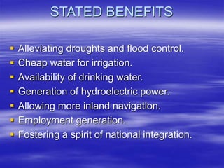 STATED BENEFITS
 Alleviating droughts and flood control.
 Cheap water for irrigation.
 Availability of drinking water.
 Generation of hydroelectric power.
 Allowing more inland navigation.
 Employment generation.
 Fostering a spirit of national integration.
 