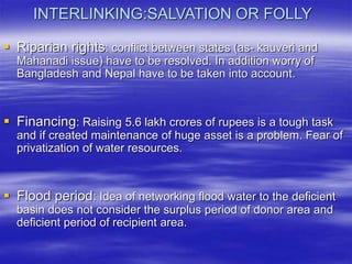 INTERLINKING:SALVATION OR FOLLY
 Riparian rights: conflict between states (as- kauveri and
Mahanadi issue) have to be resolved. In addition worry of
Bangladesh and Nepal have to be taken into account.
 Financing: Raising 5.6 lakh crores of rupees is a tough task
and if created maintenance of huge asset is a problem. Fear of
privatization of water resources.
 Flood period: Idea of networking flood water to the deficient
basin does not consider the surplus period of donor area and
deficient period of recipient area.
 