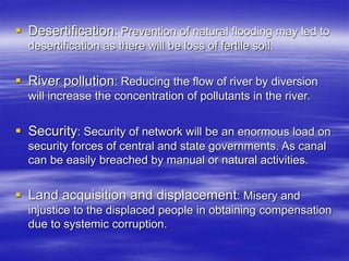  Desertification: Prevention of natural flooding may led to
desertification as there will be loss of fertile soil.
 River pollution: Reducing the flow of river by diversion
will increase the concentration of pollutants in the river.
 Security: Security of network will be an enormous load on
security forces of central and state governments. As canal
can be easily breached by manual or natural activities.
 Land acquisition and displacement: Misery and
injustice to the displaced people in obtaining compensation
due to systemic corruption.
 