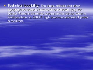  Technical feasibility: The slope, altitude and other
topographical aspects have to be considered. (e.g. for
Ganga, Patna is diversible surplus but for raising water to
Vindhya chain i.e. 2860 ft. high enormous amount of power
is required).
 
