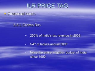 ILR PRICE TAG
 Financial cost:-
5.6 L Crores Rs:-
- 250% of India’s tax revenue in 2002
- 1/4th of India’s annual GDP
- Twice the entire irrigation budget of India
since 1950
 