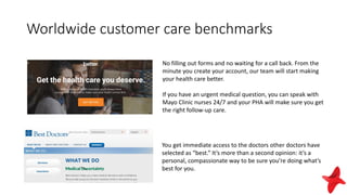 Worldwide customer care benchmarks
No filling out forms and no waiting for a call back. From the
minute you create your account, our team will start making
your health care better.
If you have an urgent medical question, you can speak with
Mayo Clinic nurses 24/7 and your PHA will make sure you get
the right follow-up care.
You get immediate access to the doctors other doctors have
selected as “best.” It’s more than a second opinion: it’s a
personal, compassionate way to be sure you’re doing what’s
best for you.
 