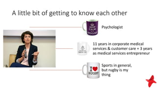 A little bit of getting to know each other
Psychologist
11 years in corporate medical
services & customer care + 3 years
as medical services entrepreneur
Sports in general,
but rugby is my
thing
 