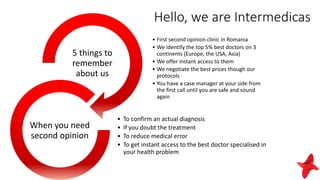 Hello, we are Intermedicas
• First second opinion clinic in Romania
• We identify the top 5% best doctors on 3
continents (Europe, the USA, Asia)
• We offer instant access to them
• We negotiate the best prices though our
protocols
• You have a case manager at your side from
the first call until you are safe and sound
again
5 things to
remember
about us
• To confirm an actual diagnosis
• If you doubt the treatment
• To reduce medical error
• To get instant access to the best doctor specialised in
your health problem
When you need
second opinion
 