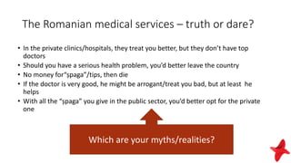 The Romanian medical services – truth or dare?
• In the private clinics/hospitals, they treat you better, but they don’t have top
doctors
• Should you have a serious health problem, you’d better leave the country
• No money for“șpaga”/tips, then die
• If the doctor is very good, he might be arrogant/treat you bad, but at least he
helps
• With all the “șpaga” you give in the public sector, you’d better opt for the private
one
Which are your myths/realities?
 