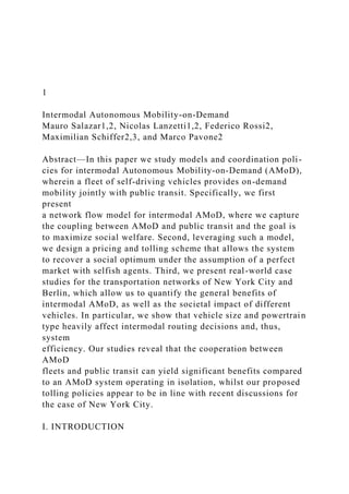 1
Intermodal Autonomous Mobility-on-Demand
Mauro Salazar1,2, Nicolas Lanzetti1,2, Federico Rossi2,
Maximilian Schiffer2,3, and Marco Pavone2
Abstract—In this paper we study models and coordination poli-
cies for intermodal Autonomous Mobility-on-Demand (AMoD),
wherein a fleet of self-driving vehicles provides on-demand
mobility jointly with public transit. Specifically, we first
present
a network flow model for intermodal AMoD, where we capture
the coupling between AMoD and public transit and the goal is
to maximize social welfare. Second, leveraging such a model,
we design a pricing and tolling scheme that allows the system
to recover a social optimum under the assumption of a perfect
market with selfish agents. Third, we present real-world case
studies for the transportation networks of New York City and
Berlin, which allow us to quantify the general benefits of
intermodal AMoD, as well as the societal impact of different
vehicles. In particular, we show that vehicle size and powertrain
type heavily affect intermodal routing decisions and, thus,
system
efficiency. Our studies reveal that the cooperation between
AMoD
fleets and public transit can yield significant benefits compared
to an AMoD system operating in isolation, whilst our proposed
tolling policies appear to be in line with recent discussions for
the case of New York City.
I. INTRODUCTION
 