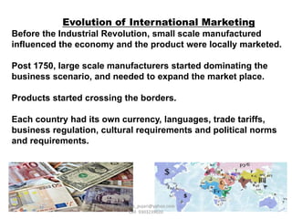 Evolution of International Marketing
Before the Industrial Revolution, small scale manufactured
influenced the economy and the product were locally marketed.
Post 1750, large scale manufacturers started dominating the
business scenario, and needed to expand the market place.
Products started crossing the borders.
Each country had its own currency, languages, trade tariffs,
business regulation, cultural requirements and political norms
and requirements.
Ravindra_pujari@yahoo.com
Cell 9303239020
 