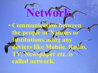 Network   Communication between the people or Nations or Institutions using any devices like Mobile, Radio, TV, Newspaper etc. is called network. 