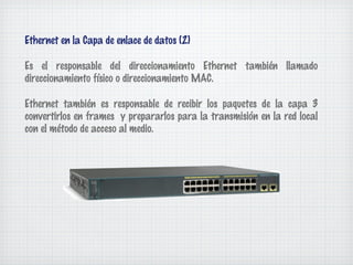 Ethernet en la Capa de enlace de datos (2)

Es el responsable del direccionamiento Ethernet también llamado
direccionamiento físico o direccionamiento MAC.

Ethernet también es responsable de recibir los paquetes de la capa 3
convertirlos en frames y prepararlos para la transmisión en la red local
con el método de acceso al medio.
 