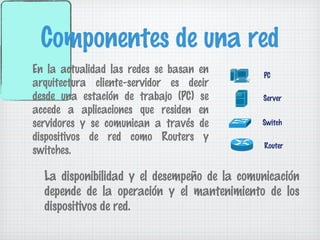 Componentes de una red
En la actualidad las redes se basan en       PC
arquitectura cliente-servidor es decir
desde una estación de trabajo (PC) se        Server
accede a aplicaciones que residen en
servidores y se comunican a través de        Switch

dispositivos de red como Routers y
                                             Router
switches.

  La disponibilidad y el desempeño de la comunicación
  depende de la operación y el mantenimiento de los
  dispositivos de red.
 