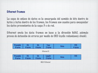 Ethernet Frames

La capa de enlace de datos es la encargada del cambio de bits dentro de
bytes y bytes dentro de los frames, los Frames son usados para encapsular
los datos provenientes de la capa 3 o de red.

Ethernet envía los data frames en base a la dirección MAC, además
provee de detección de errores por medio de CRC (cyclic redundancy check).


      Preamble      DA        SA            Type             FCS
                                                     Data
       8 bytes    6 bytes   6 bytes        2 bytes          4 bytes

                                      Ethernet II

      Preamble      DA        SA           Length            FCS
                                                     Data
       8 bytes    6 bytes   6 bytes        2 bytes

                                  802.3 Ethernet
 