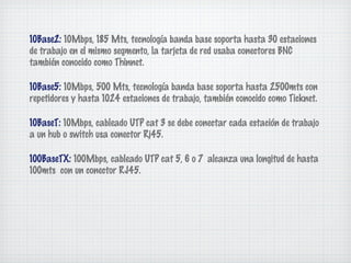 10Base2: 10Mbps, 185 Mts, tecnología banda base soporta hasta 30 estaciones
de trabajo en el mismo segmento, la tarjeta de red usaba conectores BNC
también conocido como Thinnet.

10Base5: 10Mbps, 500 Mts, tecnología banda base soporta hasta 2500mts con
repetidores y hasta 1024 estaciones de trabajo, también conocido como Ticknet.

10BaseT: 10Mbps, cableado UTP cat 3 se debe conectar cada estación de trabajo
a un hub o switch usa conector Rj45.

100BaseTX: 100Mbps, cableado UTP cat 5, 6 o 7 alcanza una longitud de hasta
100mts con un conector RJ45.
 