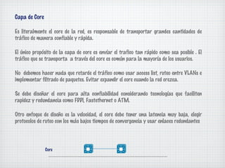 Capa de Core

Es literalmente el core de la red, es responsable de transportar grandes cantidades de
tráfico de manera confiable y rápida.

El único propósito de la capa de core es envíar el trafico tan rápido como sea posible . El
tráfico que se transporta a través del core es común para la mayoría de los usuarios.

No debemos hacer nada que retarde el tráfico como usar access list, ruteo entre VLANs e
implementar filtrado de paquetes. Evitar expandir el core cuando la red crezca.

Se debe diseñar el core para alta confiabilidad considerando tecnologías que faciliten
rapidez y redundancia como FDDI, Fastethernet o ATM.

Otro enfoque de diseño es la velocidad, el core debe tener una latencia muy baja, elegir
protocolos de ruteo con los más bajos tiempos de convergencia y usar enlaces redundantes




               Core
 