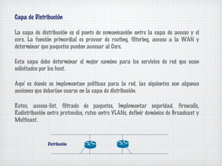 Capa de Distribución

La capa de distribución es el punto de comunicación entre la capa de acceso y el
core. La función primordial es proveer de routing, filtering, acceso a la WAN y
determinar que paquetes pueden accesar al Core.

Esta capa debe determinar el mejor camino para los servicios de red que sean
solicitados por los host.

Aquí es donde se implementan políticas para la red, las siguientes son algunas
acciones que deberían usarse en la capa de distribución.

Ruteo, access-list, filtrado de paquetes, Implementar seguridad, firewalls,
Redistribución entre protocolos, ruteo entre VLANs, definir dominios de Broadcast y
Multicast.



              Distribución
 