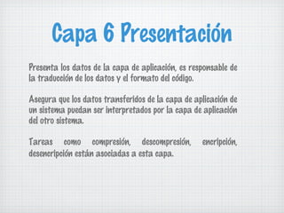 Capa 6 Presentación
Presenta los datos de la capa de aplicación, es responsable de
la traducción de los datos y el formato del código.

Asegura que los datos transferidos de la capa de aplicación de
un sistema puedan ser interpretados por la capa de aplicación
del otro sistema.

Tareas como compresión, descompresión,             encripción,
desencripción están asociadas a esta capa.
 