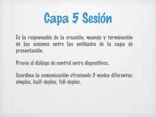 Capa 5 Sesión
Es la responsable de la creación, manejo y terminación
de las sesiones entre las entidades de la capa de
presentación.

Provee el diálogo de control entre dispositivos.

Coordina la comunicación ofreciendo 3 modos diferentes:
simplex, half-duplex, full-duplex.
 