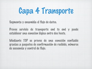 Capa 4 Transporte
Segmenta y ensambla el flujo de datos.

Provee servicio de transporte end to end y puede
establecer una conexion lógica entre dos hosts.

Mediante TCP se provee de una conexión confiable
gracias a paquetes de confirmación de recibido, números
de secuencia y control de flujo.
 