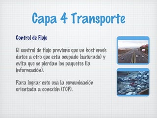 Capa 4 Transporte
Control de Flujo

El control de flujo previene que un host envíe
datos a otro que esta ocupado (saturado) y
evita que se pierdan los paquetes (la
información).

Para lograr esto usa la comunicación
orientada a conexión (TCP).
 