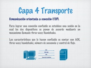 Capa 4 Transporte
Comunicación orientada a conexión (TCP).

Para lograr una conexión confiable se establece una sesión en la
cual los dos dispositivos se ponen de acuerdo mediante un
mecanismo llamado three-way Handshake.

Las características que lo hacen confiable es contar con ACK,
three-way handshake, número de secuencia y control de flujo.

                                     SYN

                                  SYN/ACK

                                     ACK

                             Connection Established
 